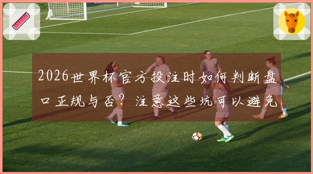2026世界杯官方投注时如何判断盘口正规与否？注意这些坑可以避免损失